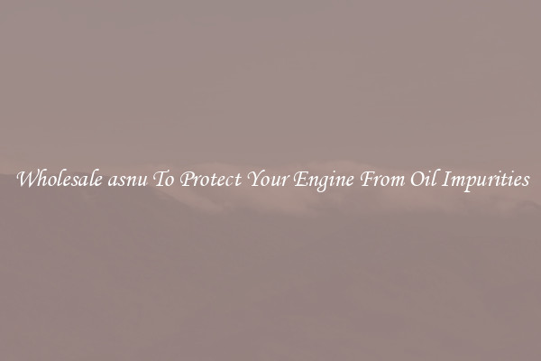 Wholesale asnu To Protect Your Engine From Oil Impurities