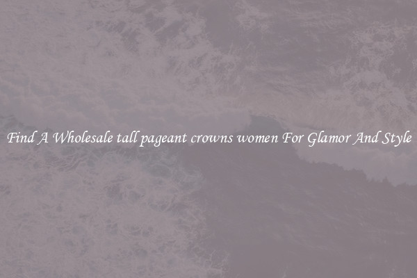 Find A Wholesale tall pageant crowns women For Glamor And Style