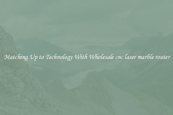 Matching Up to Technology With Wholesale cnc laser marble router