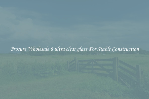 Procure Wholesale 6 ultra clear glass For Stable Construction